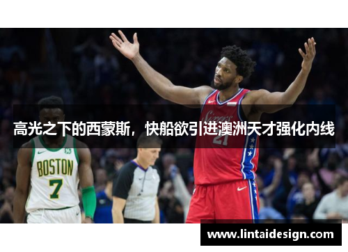 高光之下的西蒙斯，快船欲引进澳洲天才强化内线